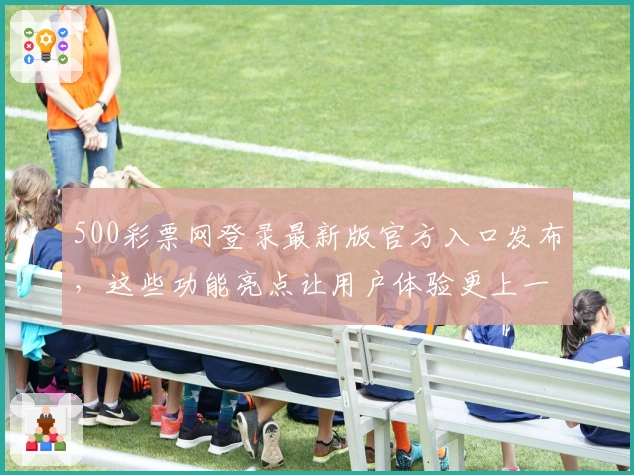 500彩票网登录最新版官方入口发布，这些功能亮点让用户体验更上一层楼