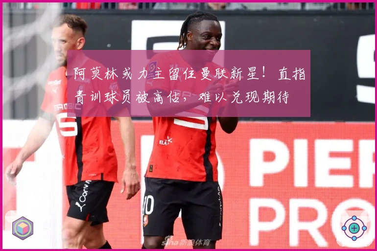 阿莫林或力主留住曼联新星！直指青训球员被高估，难以兑现期待