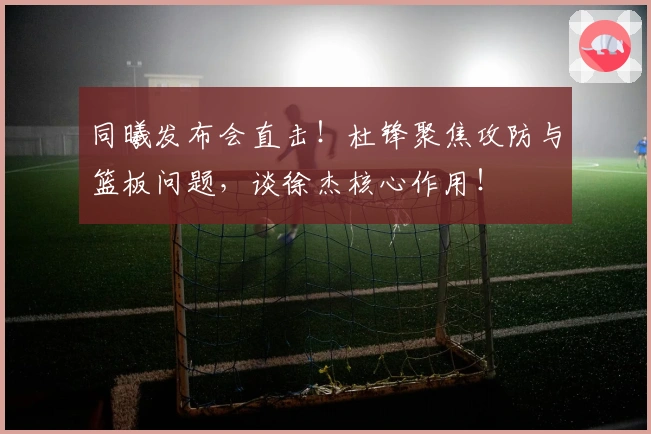 同曦发布会直击！杜锋聚焦攻防与篮板问题，谈徐杰核心作用！