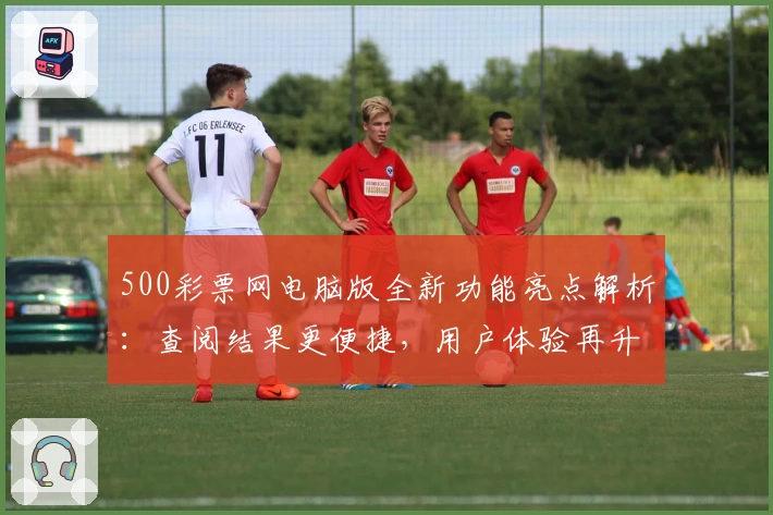500彩票网电脑版全新功能亮点解析：查阅结果更便捷，用户体验再升级