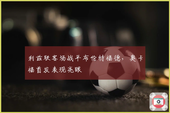 利兹联客场战平布伦特福德，奥卡福首发表现亮眼