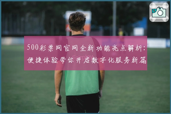 500彩票网官网全新功能亮点解析：便捷体验带你开启数字化服务新篇章