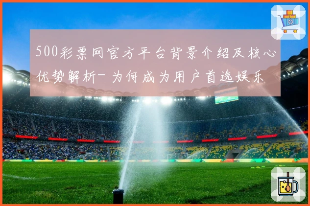 500彩票网官方平台背景介绍及核心优势解析- 为何成为用户首选娱乐平台