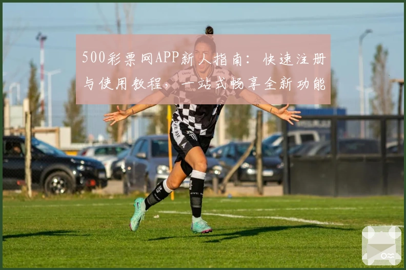 500彩票网APP新人指南：快速注册与使用教程，一站式畅享全新功能亮点