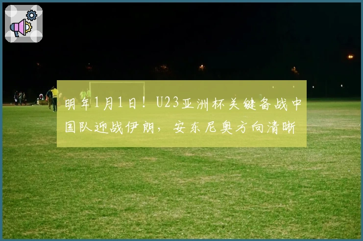 明年1月1日！U23亚洲杯关键备战中国队迎战伊朗，安东尼奥方向清晰