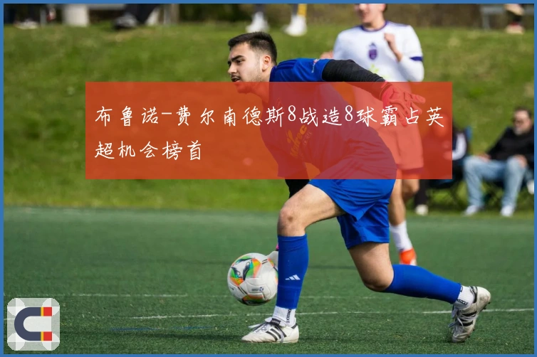 布鲁诺-费尔南德斯8战造8球霸占英超机会榜首