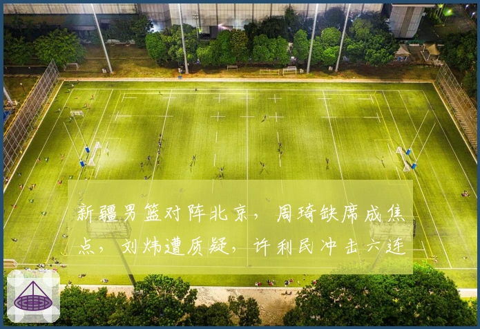 新疆男篮对阵北京，周琦缺席成焦点，刘炜遭质疑，许利民冲击六连胜