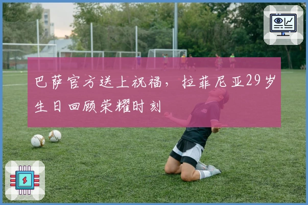 巴萨官方送上祝福，拉菲尼亚29岁生日回顾荣耀时刻