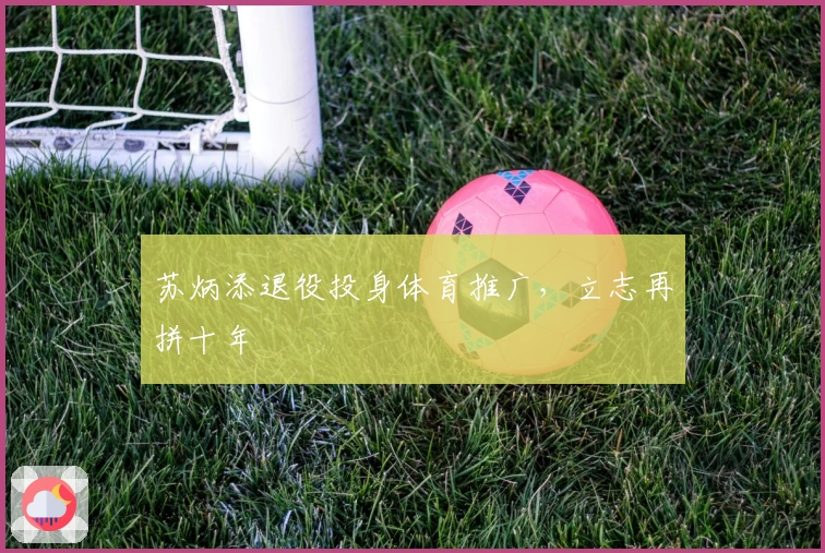 苏炳添退役投身体育推广，立志再拼十年