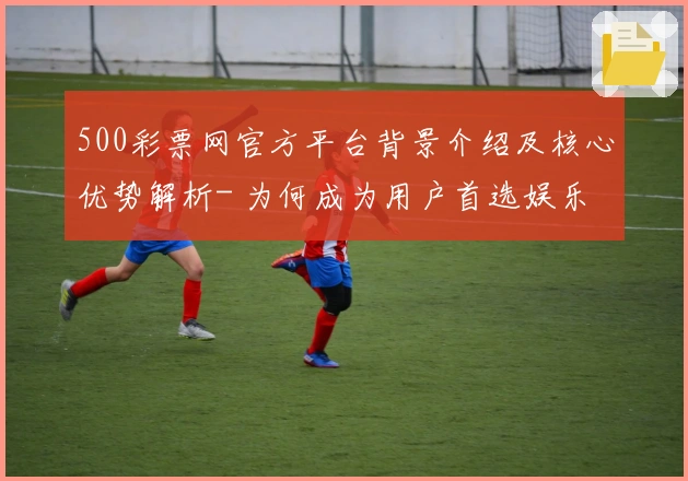 500彩票网官方平台背景介绍及核心优势解析- 为何成为用户首选娱乐平台