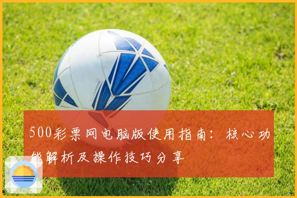 500彩票网电脑版使用指南：核心功能解析及操作技巧分享