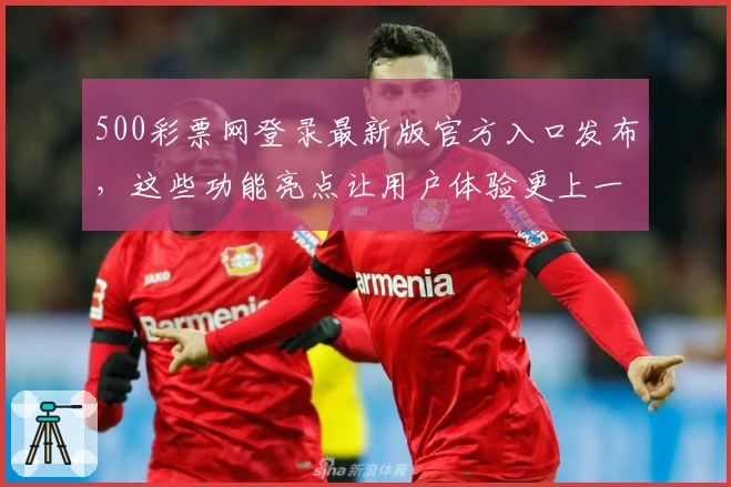 500彩票网登录最新版官方入口发布，这些功能亮点让用户体验更上一层楼