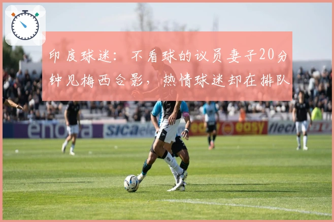 印度球迷:不看球的议员妻子20分钟见梅西合影,热情球迷却在排队