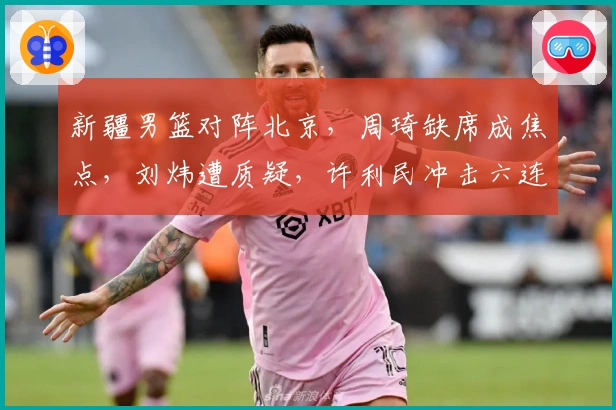 新疆男篮对阵北京，周琦缺席成焦点，刘炜遭质疑，许利民冲击六连胜