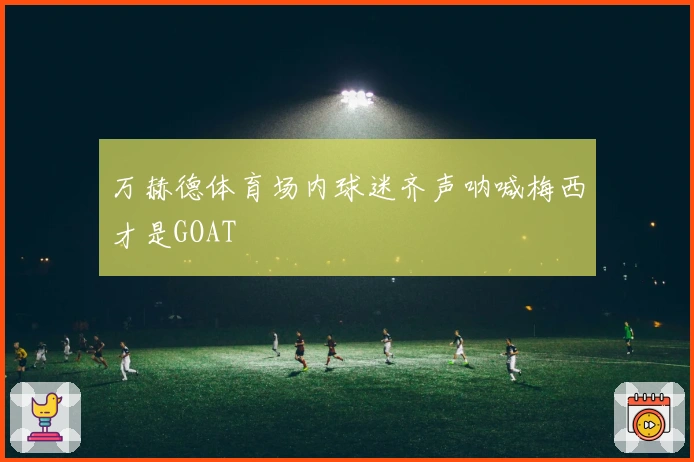 万赫德体育场内球迷齐声呐喊梅西才是GOAT