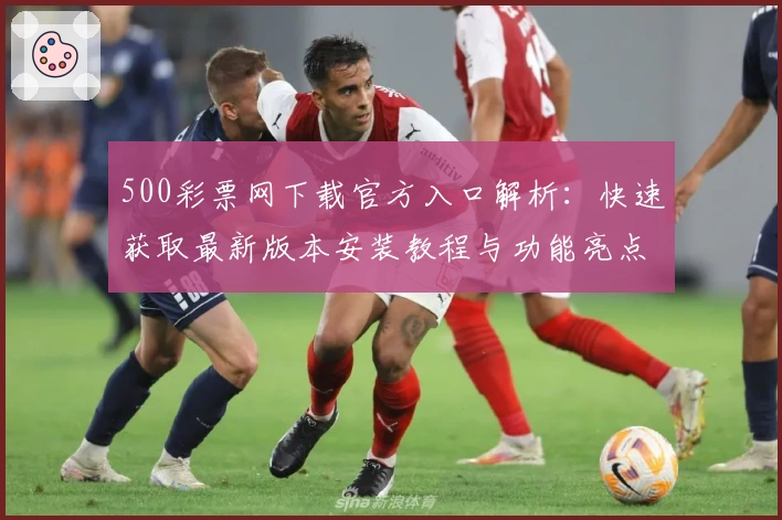 500彩票网下载官方入口解析：快速获取最新版本安装教程与功能亮点大全